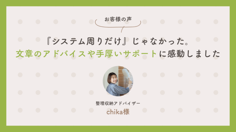整理収納アドバイザー　chikaさん：「『システム周りだけ』じゃなかった。文章のアドバイスや手厚いサポートに感動しました」