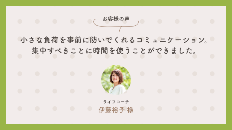 ライフコーチ　伊藤裕子さん：小さな負荷を事前に防いでくれるコミュニケーション。集中すべきことに時間を使うことができました。